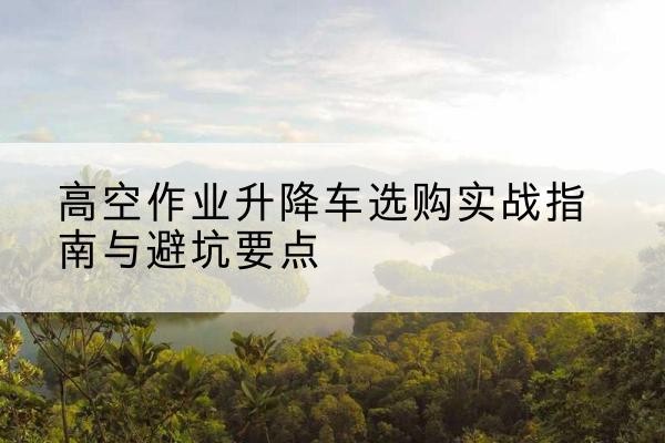 济南升降车怎么选-高空作业升降车选购实战指南与避坑要点