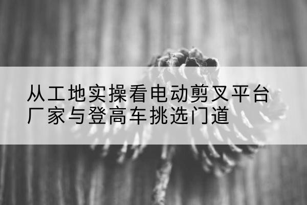 济南电动剪叉升降平台厂家-从工地实操看电动剪叉平台厂家与登高车挑选门道