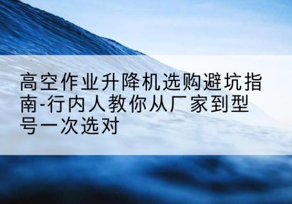 济南升降平台厂家-高空作业升降机选购避坑指南-行内人教你从厂家到型号一次选对