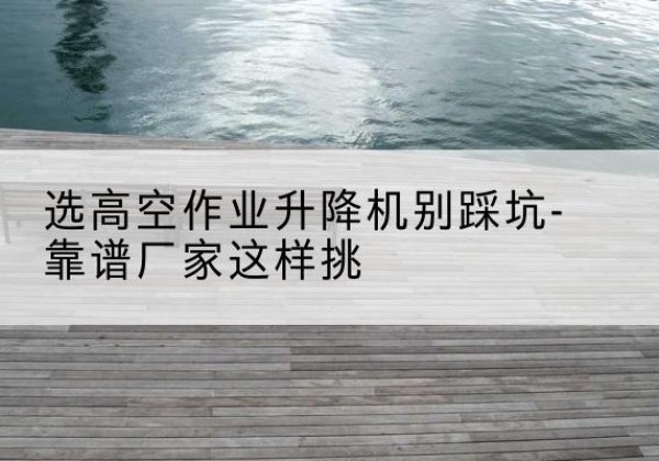 济南剪叉式升降机厂家-选高空作业升降机别踩坑-靠谱厂家这样挑