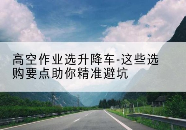 济南升降车厂家-高空作业选升降车-这些选购要点助你*避坑