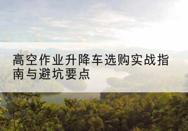 济南升降车怎么选-高空作业升降车选购实战指南与避坑要点