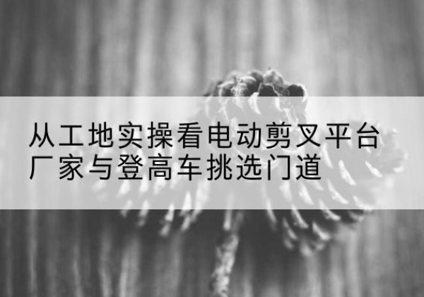 济南电动剪叉升降平台厂家-从工地实操看电动剪叉平台厂家与登高车挑选门道