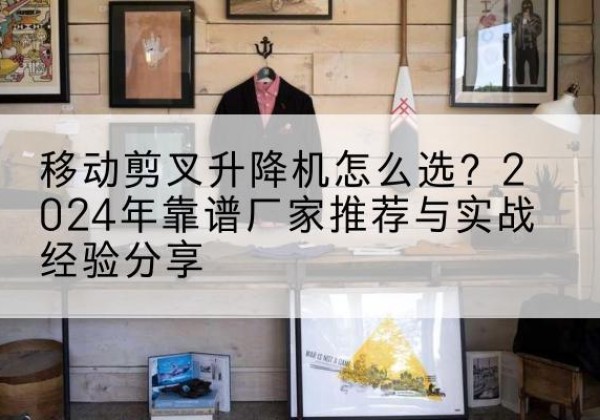 济南升降平台厂家推荐-移动剪叉升降机怎么选？2024年靠谱厂家推荐与实战经验分享